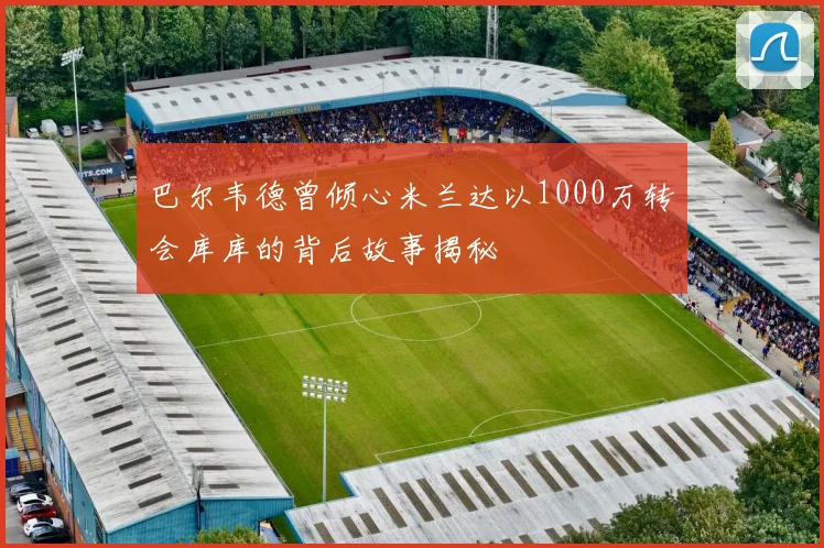 巴尔韦德曾倾心米兰达以1000万转会库库的背后故事揭秘