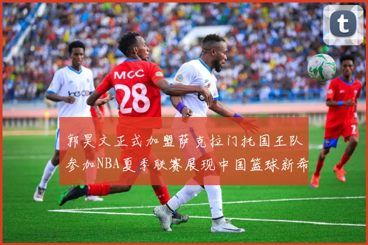 郭昊文正式加盟萨克拉门托国王队参加NBA夏季联赛展现中国篮球新希望