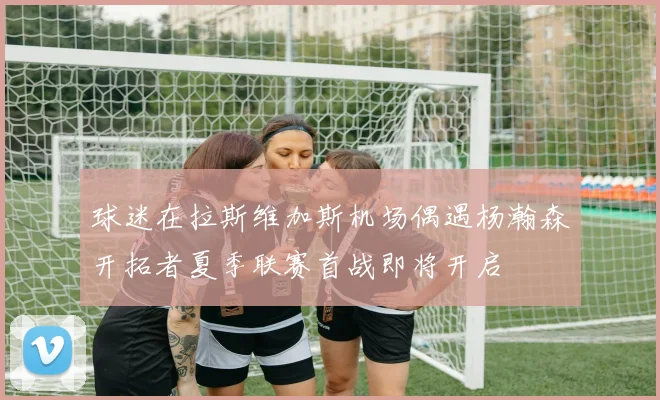 球迷在拉斯维加斯机场偶遇杨瀚森开拓者夏季联赛首战即将开启