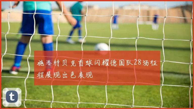 施洛特贝克首球闪耀德国队28场征程展现出色表现