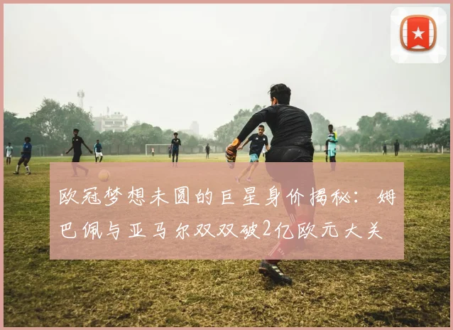 欧冠梦想未圆的巨星身价揭秘：姆巴佩与亚马尔双双破2亿欧元大关