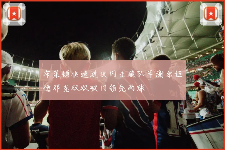 布莱顿快速进攻闪击狼队辛谢尔伍德邓克双双破门领先两球