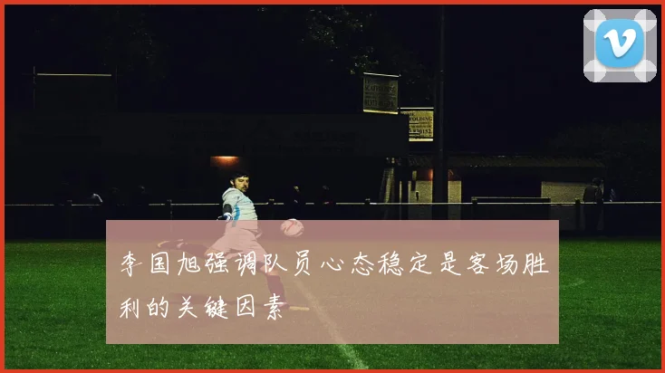 李国旭强调队员心态稳定是客场胜利的关键因素