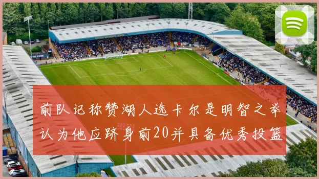 前队记称赞湖人选卡尔是明智之举认为他应跻身前20并具备优秀投篮和防守能力