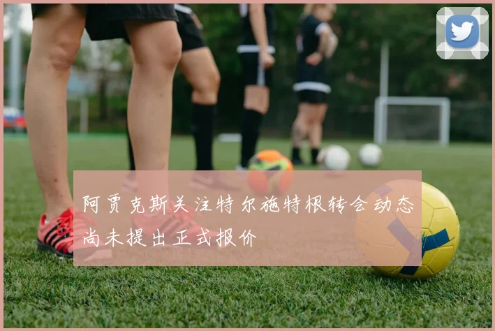 阿贾克斯关注特尔施特根转会动态尚未提出正式报价