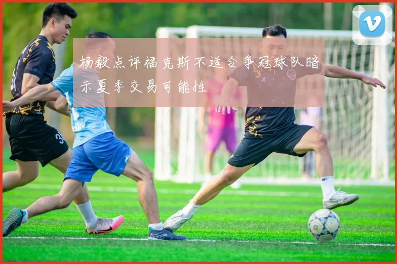 杨毅点评福克斯不适合争冠球队暗示夏季交易可能性