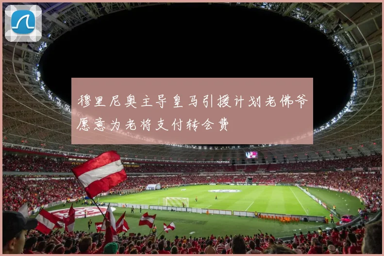穆里尼奥主导皇马引援计划老佛爷愿意为老将支付转会费