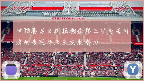 世预赛后分析杨瀚森廖三宁与高诗岩的表现与未来发展潜力
