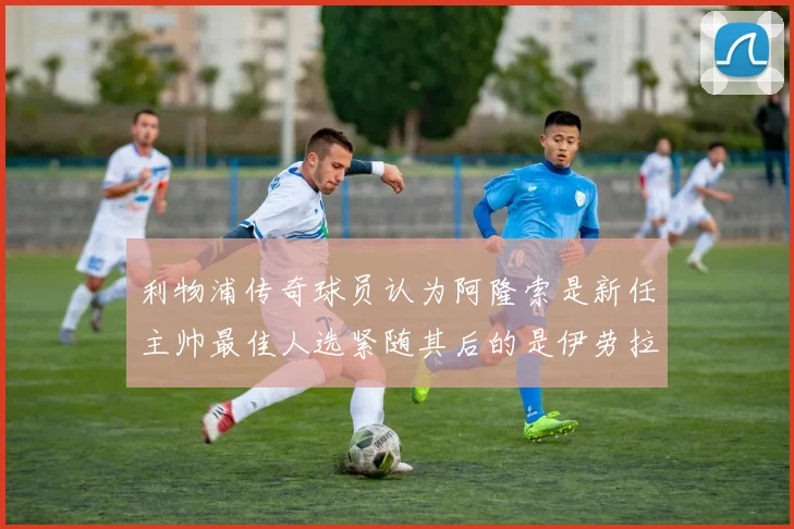利物浦传奇球员认为阿隆索是新任主帅最佳人选紧随其后的是伊劳拉