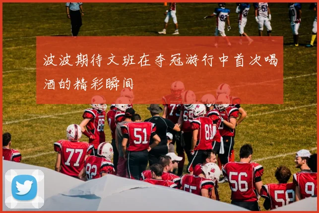 波波期待文班在夺冠游行中首次喝酒的精彩瞬间