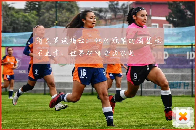 阿圭罗谈梅西：他对冠军的渴望永不止步，世界杯将全力以赴