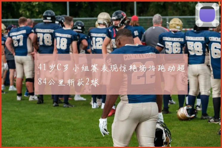 41岁C罗小组赛表现惊艳场均跑动超84公里斩获2球
