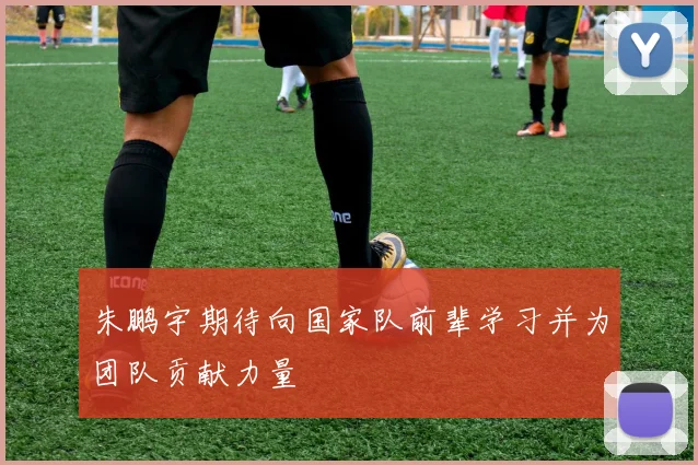 朱鹏宇期待向国家队前辈学习并为团队贡献力量