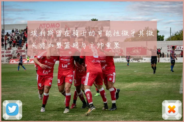 埃利斯留在骑士的可能性微乎其微或将加盟篮网与主帅重聚