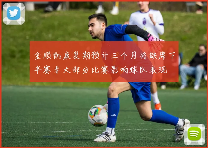 金顺凯康复期预计三个月将缺席下半赛季大部分比赛影响球队表现