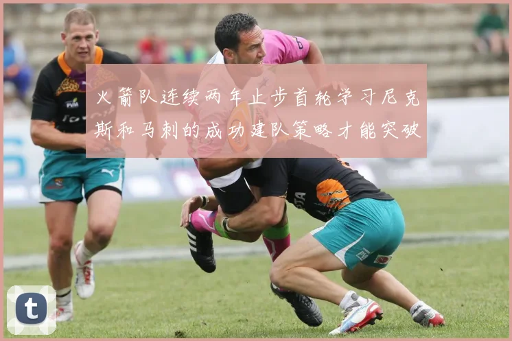 火箭队连续两年止步首轮学习尼克斯和马刺的成功建队策略才能突破瓶颈