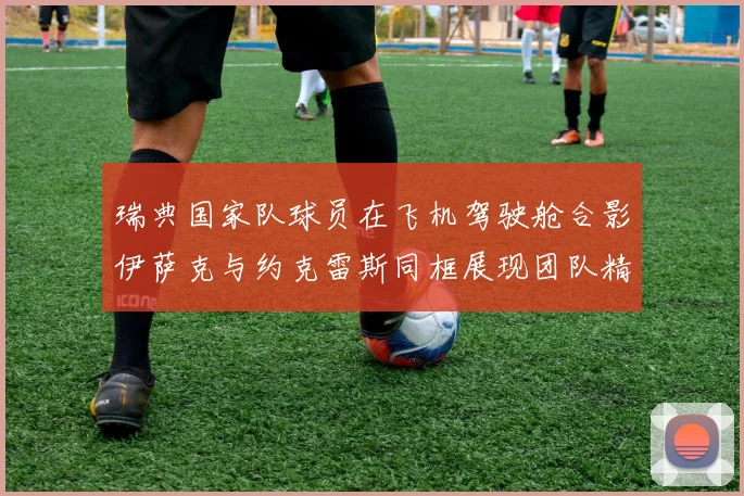 瑞典国家队球员在飞机驾驶舱合影伊萨克与约克雷斯同框展现团队精神