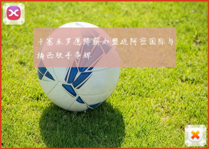 卡塞米罗愿降薪加盟迈阿密国际与梅西联手争辉