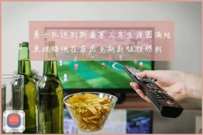 勇士队送别斯潘塞三年生涯圆满结束祝福他在菲尼克斯新征程顺利