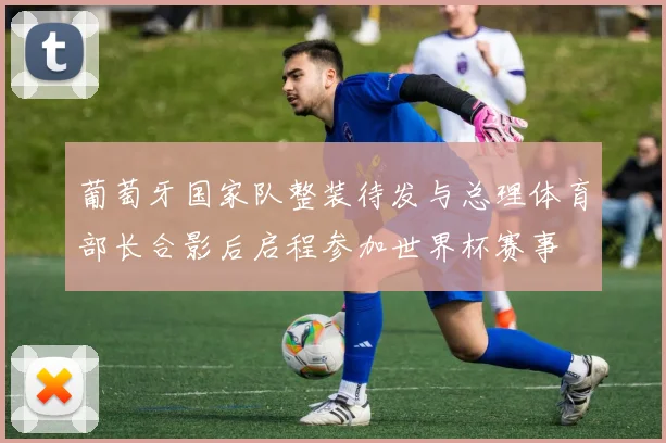 葡萄牙国家队整装待发与总理体育部长合影后启程参加世界杯赛事