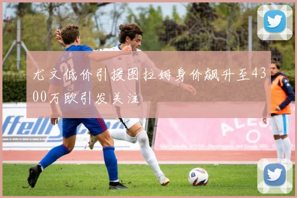尤文低价引援图拉姆身价飙升至4300万欧引发关注