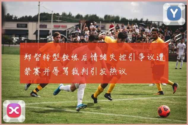 郑智转型教练后情绪失控引争议遭禁赛并辱骂裁判引发热议