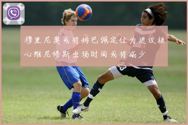 穆里尼奥或将姆巴佩定位为进攻核心维尼修斯出场时间或将减少
